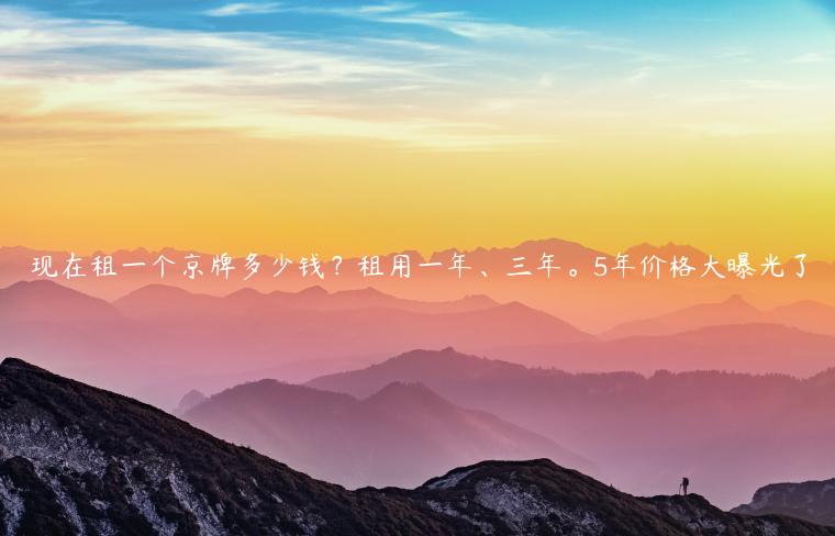 现在租一个京牌多少钱？租用一年、三年。5年价格大曝光了