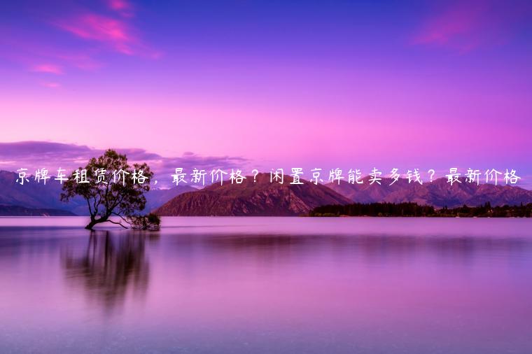 京牌车租赁价格，最新价格？闲置京牌能卖多钱？最新价格