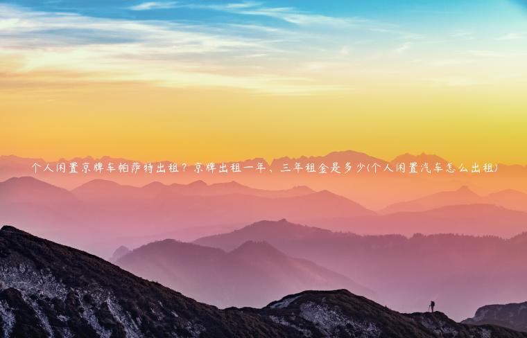 个人闲置京牌车帕萨特出租？京牌出租一年、三年租金是多少(个人闲置汽车怎么出租)