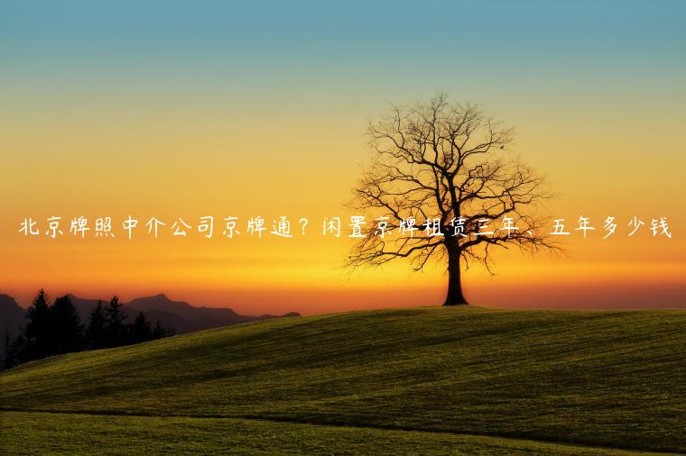北京牌照中介公司京牌通？闲置京牌租赁三年、五年多少钱