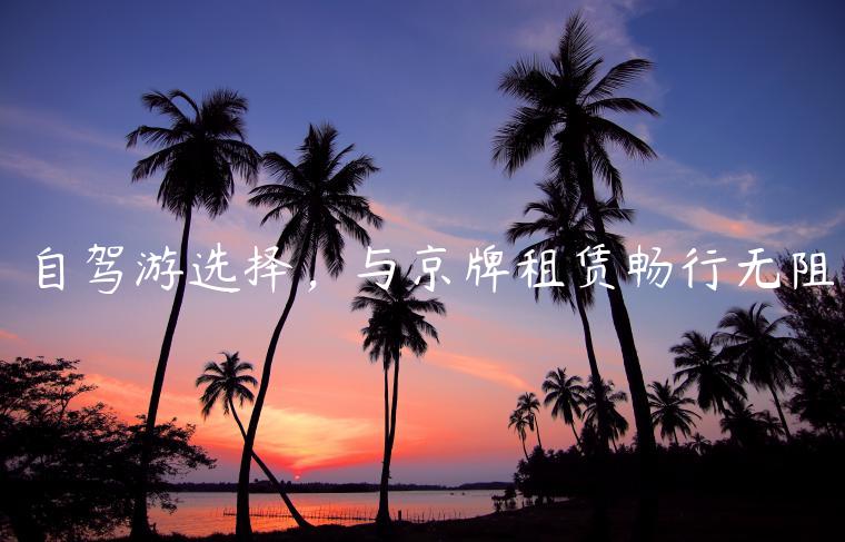 自驾游选择，与京牌租赁畅行无阻