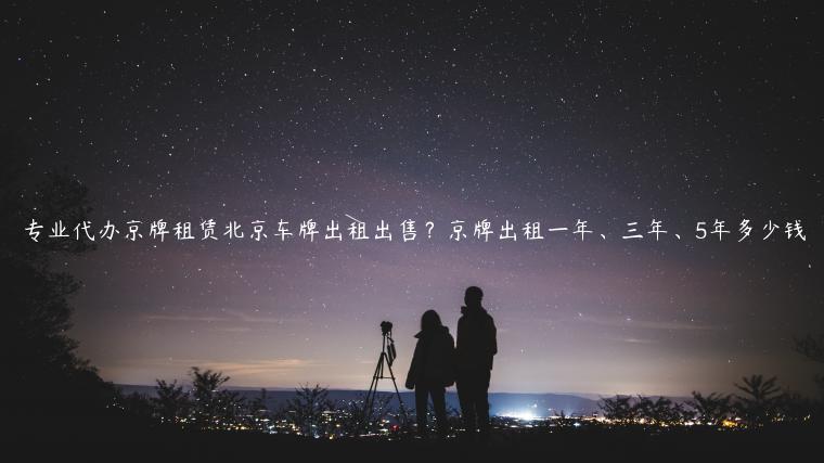 专业代办京牌租赁北京车牌出租出售？京牌出租一年、三年、5年多少钱