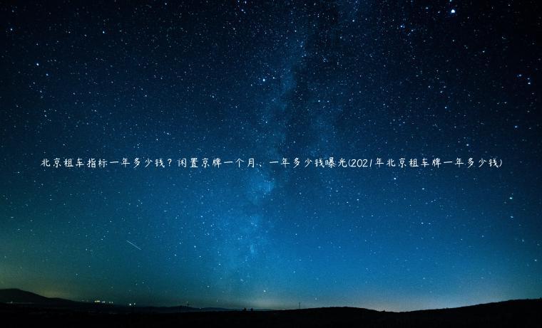 北京租车指标一年多少钱？闲置京牌一个月、一年多少钱曝光(2021年北京租车牌一年多少钱)