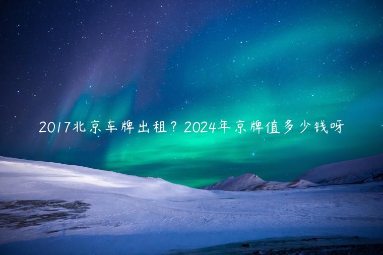 2017北京车牌出租？2024年京牌值多少钱呀