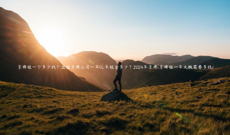 京牌租一个多少钱？出租京牌公司一年三年租金多少？2024年京牌(京牌租一年大概需要多钱)