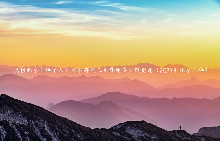 出租北京车牌个人？北京牌照三年能租多少钱费用（2024年北京车牌）