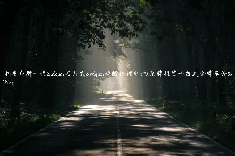 吉利发布新一代“刀片式”磷酸铁锂电池(京牌租赁平台选金牌车务）