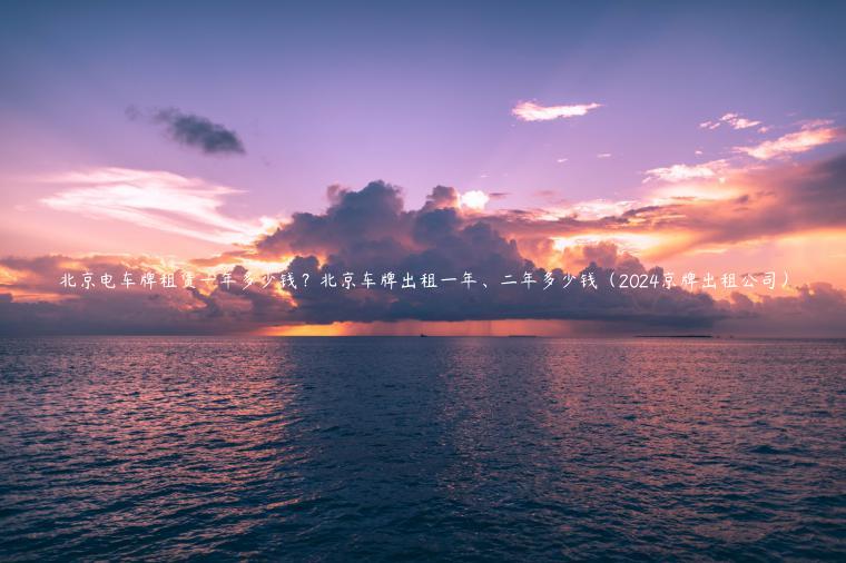 北京电车牌租赁一年多少钱？北京车牌出租一年、二年多少钱（2024京牌出租公司）