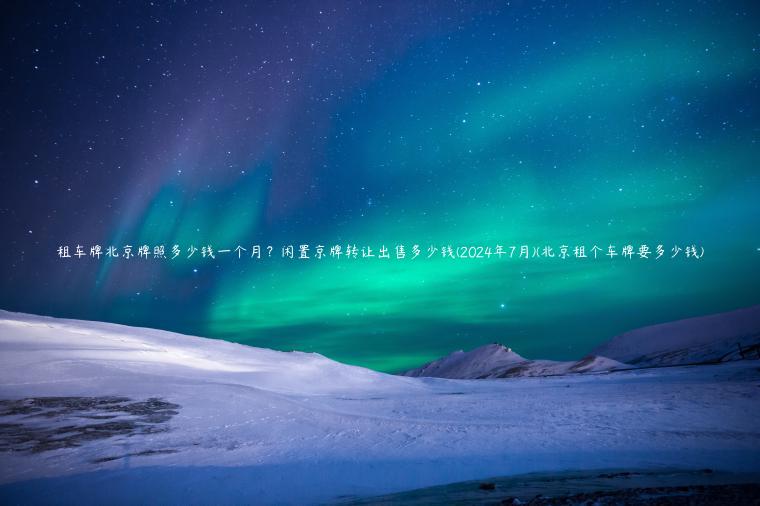 租车牌北京牌照多少钱一个月？闲置京牌转让出售多少钱(2024年7月)(北京租个车牌要多少钱)