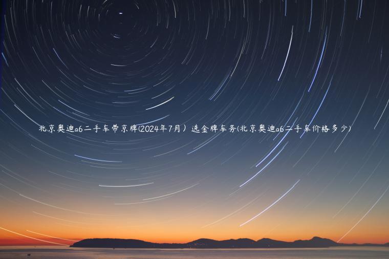 北京奥迪a6二手车带京牌(2024年7月）选金牌车务(北京奥迪a6二手车价格多少)