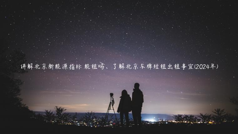 讲解北京新能源指标 能租吗、了解北京车牌短租出租事宜(2024年)