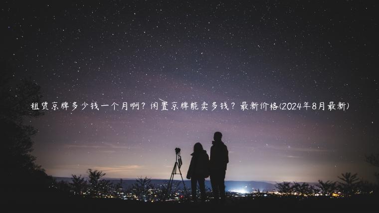 租赁京牌多少钱一个月啊？闲置京牌能卖多钱？最新价格(2024年8月最新)