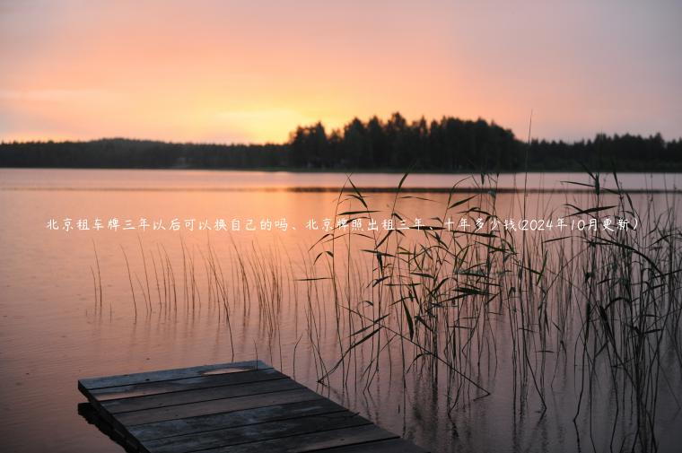 北京租车牌三年以后可以换自己的吗、北京牌照出租三年、十年多少钱(2024年10月更新）