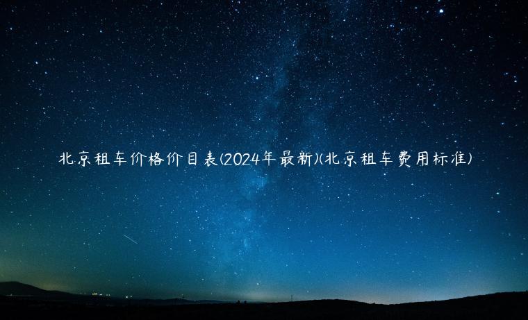 北京租车价格价目表(2024年最新)(北京租车费用标准)