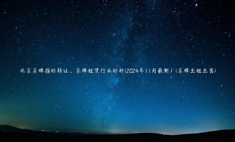 北京京牌指标转让、京牌租赁行业标杆(2024年11月最新）(京牌出租出售)