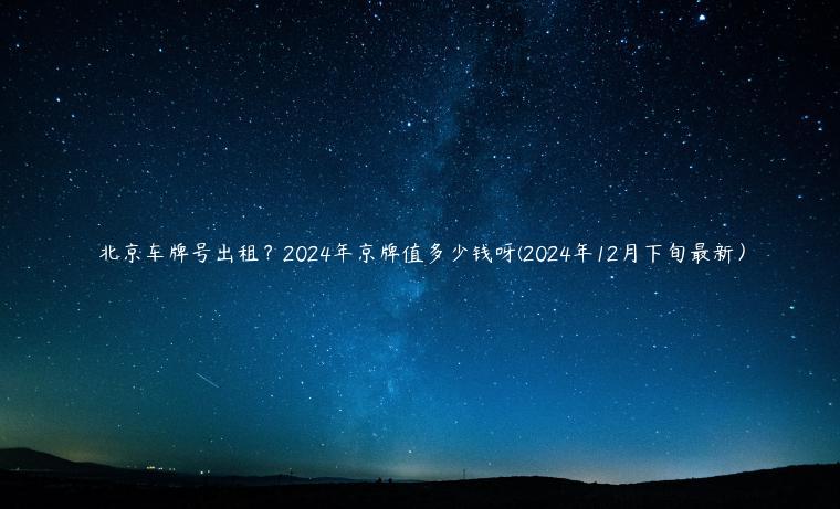 北京车牌号出租？2024年京牌值多少钱呀(2024年12月下旬最新）