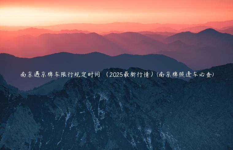 南京遇京牌车限行规定时间 （2025最新行情）(南京牌照逢车必查)