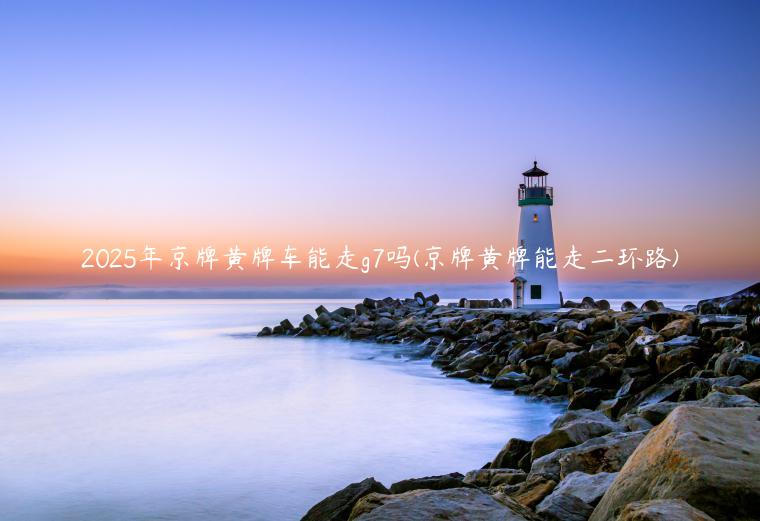 2025年京牌黄牌车能走g7吗(京牌黄牌能走二环路)