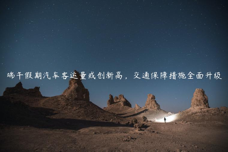 端午假期汽车客运量或创新高，交通保障措施全面升级