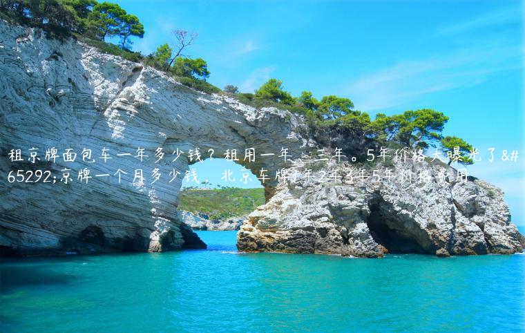 租京牌面包车一年多少钱？租用一年、三年。5年价格大曝光了，京牌一个月多少钱，北京车牌1年2年3年5年价格费用
