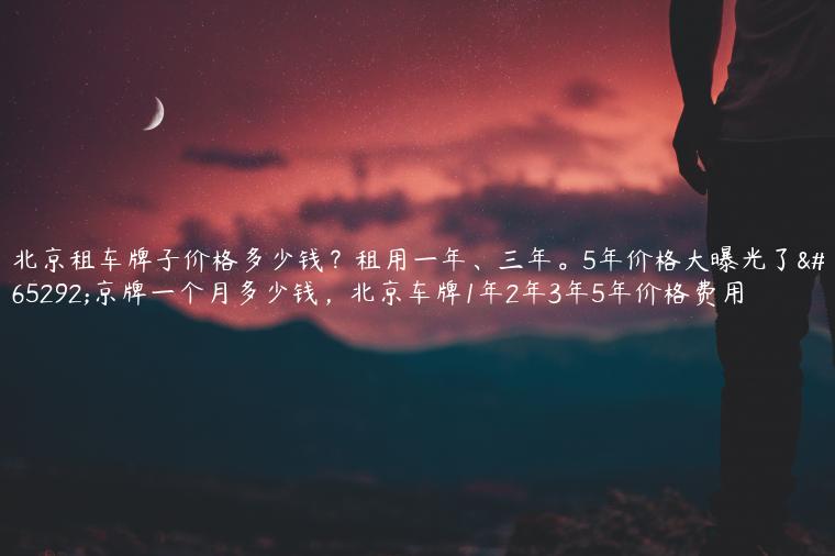 北京租车牌子价格多少钱？租用一年、三年。5年价格大曝光了，京牌一个月多少钱，北京车牌1年2年3年5年价格费用
